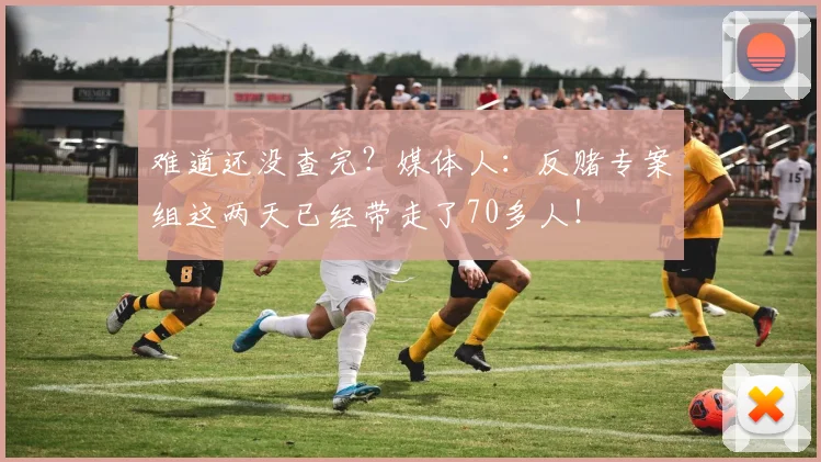 难道还没查完？媒体人：反赌专案组这两天已经带走了70多人！