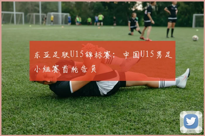 东亚足联U15锦标赛：中国U15男足小组赛首轮告负