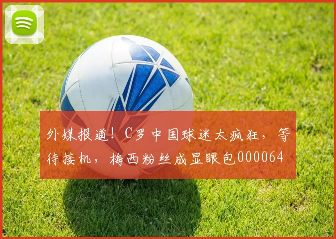 外媒报道！C罗中国球迷太疯狂，等待接机，梅西粉丝成显眼包0000644