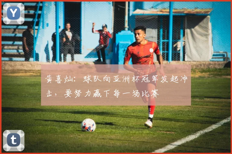 黄喜灿：球队向亚洲杯冠军发起冲击，要努力赢下每一场比赛