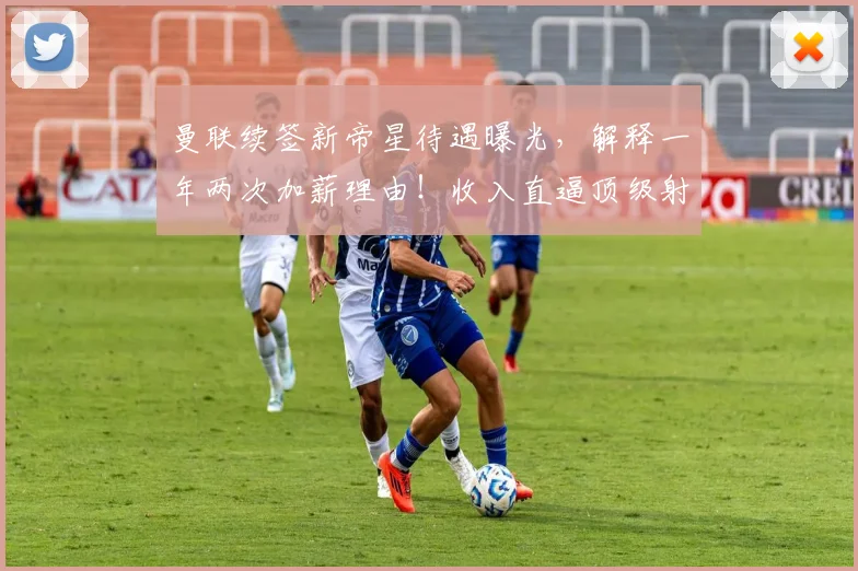 曼联续签新帝星待遇曝光，解释一年两次加薪理由！收入直逼顶级射手