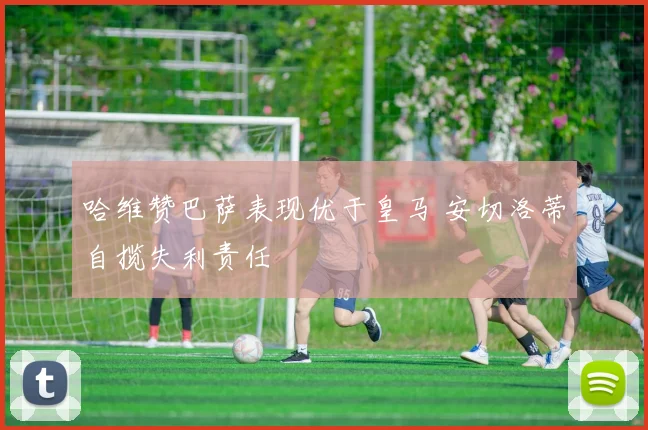 哈维赞巴萨表现优于皇马 安切洛蒂自揽失利责任