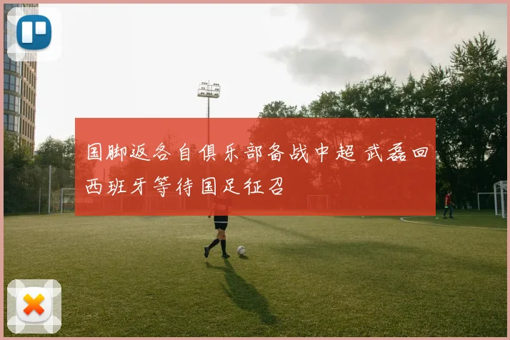 国脚返各自俱乐部备战中超 武磊回西班牙等待国足征召
