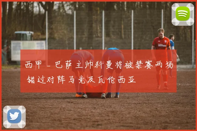 西甲 _ 巴萨主帅科曼将被禁赛两场 错过对阵马竞及瓦伦西亚