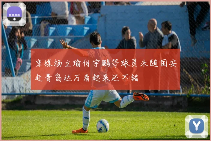 京媒杨立瑜何宇鹏等球员未随国安赴青岛达万看起来还不错