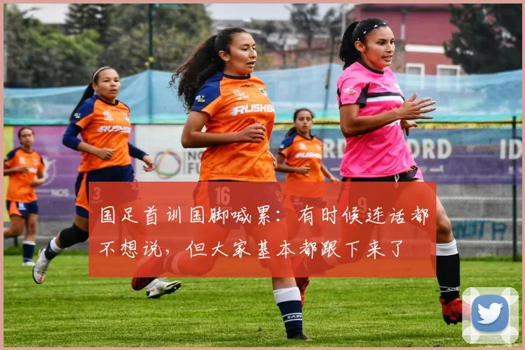 国足首训国脚喊累：有时候连话都不想说，但大家基本都跟下来了