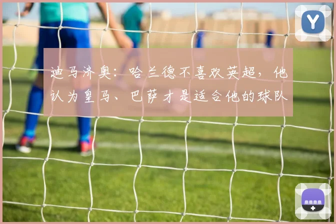 迪马济奥：哈兰德不喜欢英超，他认为皇马、巴萨才是适合他的球队